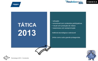 TÁTICA
2013
+ ativação
+ emocional com conteúdos participativos
+ visual com produção de vídeos
+ awareness com autopromoção
melhoria tecnológica e estrutural
Jimbo como outro grande protagonista
Estratégia 2013 - Conteúdo
 