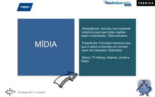 MÍDIA
Abrangência: veículos com bastante
cobertura para que todas regiões
sejam impactadas - Desmotivados
Frequência: Formatos menores para
que a verba contemple um número
maior de inserções. Motivados
Meios: TV Aberta, Internet, Jornal e
Rádio
Estratégia 2013 - Conteúdo
 