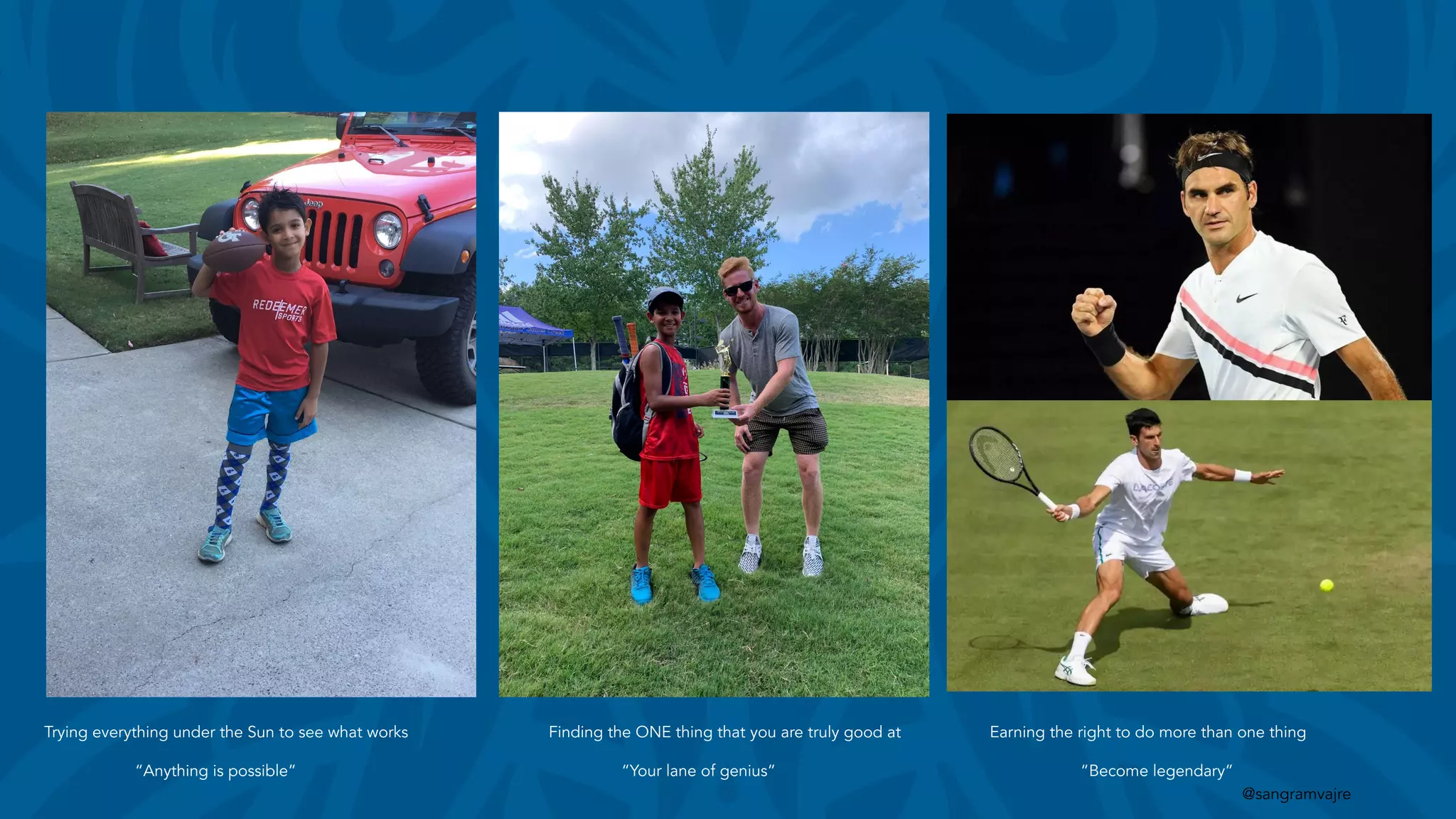 @sangramvajre
Trying everything under the Sun to see what works
“Anything is possible”
Finding the ONE thing that you are truly good at
“Your lane of genius”
Earning the right to do more than one thing
“Become legendary”
 