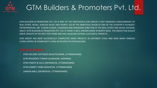GTM Builders & Promoters Pvt. Ltd.
GTM BUILDERS & PROMOTERS PVT. LTD IS PART OF THE PRESTIGIOUS GTM GROUP, A FAST GROWING CONGLOMERATE OF
REAL ESTATE, RETAIL, JEWELRY, MUSIC AND SPORTS. LED BY THE AMBITIOUS VISION OF ONE OF THE COUNTRY’S YOUNGEST
ENTREPRENEURS, MR. TUSHAR KUMAR, CHAIRMAN AND MANAGING DIRECTOR OF THE REAL ESTATE AND MUSIC DIVISION,
ABOUT GTM BUILDERS & PROMOTERS PVT. LTD. IS TODAY A WELL-KNOWN NAME IN NORTH INDIA. THE GROUP HAS SCALED
GREAT HEIGHTS IN THE PAST FEW YEARS AND HAS LAUNCHED SEVERAL SUCCESSFUL PROJECTS.
GTM GROUP HAS BEEN SUCCESSFULLY COMPLETED MANY PROJECTS IN DIFFERENT CITIES AND NOW MANY FAMILIES
LIVING HAPPILY IN COMMUNITY LIVING DEVELOPED BY GTM BUILDERS.
COMPLETED PROJECTS
• GTM HOLIDAY COTTAGES (MUKTESHWAR, UTTARAKHAND)
• GTM RESIDENCY TOWER (GURGAON, HARYANA)
• GTM FOREST & HILLS (DEHRADUN, UTTARAKHAND)
• GTM CORBETT PARK (KASHIPUR, UTTARAKHAND)
• LANAVA MALL (DEHRADUN, UTTARAKHAND)
 