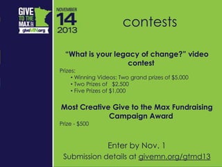 “What is your legacy of change?” video
contest
Prizes:
• Winning Videos: Two grand prizes of $5,000
• Two Prizes of $2,500
• Five Prizes of $1,000
Most Creative Give to the Max Fundraising
Campaign Award
Prize - $500
Enter by Nov. 1
Submission details at givemn.org/gtmd13
contests
 
