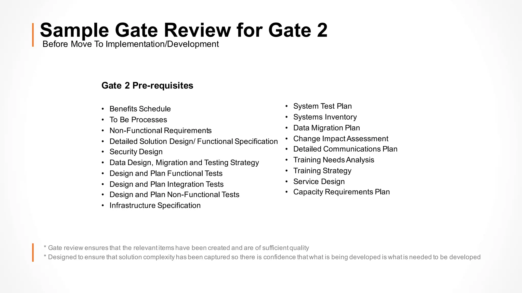 Before Move To Implementation/Development
Sample Gate Review for Gate 2
Gate 2 Pre-requisites
• Benefits Schedule
• To Be Processes
• Non-Functional Requirements
• Detailed Solution Design/ Functional Specification
• Security Design
• Data Design, Migration and Testing Strategy
• Design and Plan Functional Tests
• Design and Plan Integration Tests
• Design and Plan Non-Functional Tests
• Infrastructure Specification
• System Test Plan
• Systems Inventory
• Data Migration Plan
• Change Impact Assessment
• Detailed Communications Plan
• Training NeedsAnalysis
• Training Strategy
• Service Design
• Capacity Requirements Plan
* Gate review ensures that the relevantitems have been created and are of sufficientquality
* Designed to ensure that solution complexity has been captured so there is confidence thatwhat is being developed is whatis needed to be developed
 