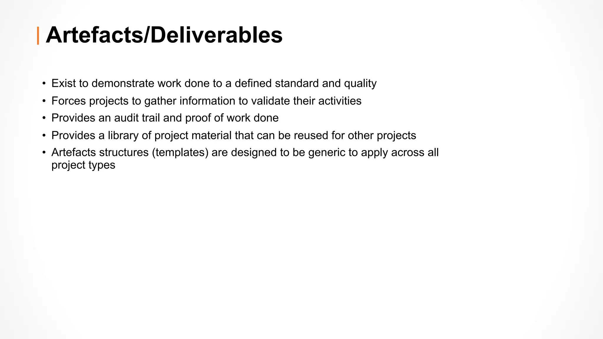 Artefacts/Deliverables
• Exist to demonstrate work done to a defined standard and quality
• Forces projects to gather information to validate their activities
• Provides an audit trail and proof of work done
• Provides a library of project material that can be reused for other projects
• Artefacts structures (templates) are designed to be generic to apply across all
project types
 
