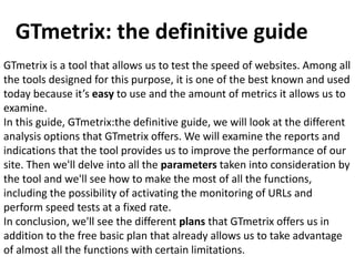 GTmetrix: the definitive guide
GTmetrix is a tool that allows us to test the speed of websites. Among all
the tools designed for this purpose, it is one of the best known and used
today because it’s easy to use and the amount of metrics it allows us to
examine.
In this guide, GTmetrix:the definitive guide, we will look at the different
analysis options that GTmetrix offers. We will examine the reports and
indications that the tool provides us to improve the performance of our
site. Then we'll delve into all the parameters taken into consideration by
the tool and we'll see how to make the most of all the functions,
including the possibility of activating the monitoring of URLs and
perform speed tests at a fixed rate.
In conclusion, we'll see the different plans that GTmetrix offers us in
addition to the free basic plan that already allows us to take advantage
of almost all the functions with certain limitations.
 