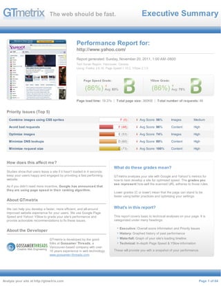 The web should be fast.                                             Executive Summary


                                                     Performance Report for:
                                                     http://www.yahoo.com/

                                                     Report generated: Sunday, November 20, 2011, 1:00 AM -0800
                                                     Test Server Region: Vancouver, Canada
                                                     Using: Firefox 3.6.16, Page Speed 1.10.2, YSlow 2.1.0



                                                          Page Speed Grade:                                  YSlow Grade:

                                                           (86%) Avg: 83%                                    (86%) Avg: 75%
                                                     Page load time: 19.37s       Total page size: 360KB         Total number of requests: 46


  Priority Issues (Top 5)
    Combine images using CSS sprites                                                 F (0)         Avg
                                                                                                   5     Score: 56%         Images       Medium
                                                                                                6
    Avoid bad requests                                                              F (48)      % 9Avg   Score: 96%         Content      High
                                                                                                6
    Optimize images                                                                 E (53)      % 7Avg   Score: 74%         Images       High
                                                                                                4
    M inimize DNS lookups                                                          D (60)       % 8Avg   Score: 89%         Content      High
                                                                                                9
    M inimize request size                                                         C (73)       % 1Avg   Score: 100%        Content      High
                                                                                                00
                                                                                                %
  How does this affect me?
                                                                                What do these grades mean?
  Studies show that users leave a site if it hasn't loaded in 4 seconds;
  keep your users happy and engaged by providing a fast performing              GTmetrix analyzes your site with Google and Yahoo!'s metrics for
  website.                                                                      how to best develop a site for optimized speed. The grades you
                                                                                see represent how well the scanned URL adheres to those rules.
  As if you didn't need more incentive, Google has announced that
  they are using page speed in their ranking algorithm.
                                                                                Lower grades (C or lower) mean that the page can stand to be
                                                                                faster using better practices and optimizing your settings.
  About GTmetrix

  We can help you develop a faster, more efficient, and all-around              What's in this report?
  improved website experience for your users. We use Google Page
  Speed and Yahoo! YSlow to grade your site's performance and                   This report covers basic to technical analyses on your page. It is
  provide actionable recommendations to fix these issues.                       categorized under many headings:

                                                                                    Executive: Overall score information and Priority Issues
  About the Developer
                                                                                    History: Graphed history of past performance
                                 GTmetrix is developed by the good                  Waterfall: Graph of your site's loading timeline
                                 folks at Gossamer Threads, a                       Technical: In-depth Page Speed & YSlow information
                                 Vancouver-based company with over
                                 16 years experience in web technology.         These will provide you with a snapshot of your performance.
                                 www.gossamer-threads.com




Analyze your site at http://gtmetrix.com                                                                                                     Page 1 of 64
 