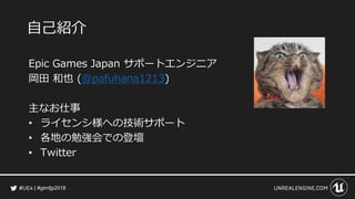 #gtmfjp2018
自己紹介
Epic Games Japan サポートエンジニア
岡田 和也 (@pafuhana1213)
主なお仕事
• ライセンシ様への技術サポート
• 各地の勉強会での登壇
• Twitter
 