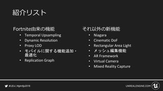 #gtmfjp2018
紹介リスト
Fortnite由来の機能
• Temporal Upsampling
• Dynamic Resolution
• Proxy LOD
• モバイルに関する機能追加・
最適化
• Replication Graph
それ以外の新機能
• Niagara
• Cinematic DoF
• Rectangular Area Light
• メッシュ編集機能
• AR Framework
• Virtual Camera
• Mixed Reality Capture
 