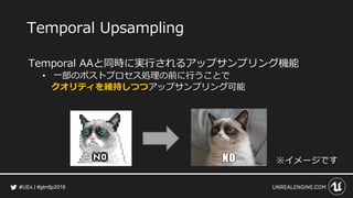 #gtmfjp2018
Temporal Upsampling
Temporal AAと同時に実行されるアップサンプリング機能
• 一部のポストプロセス処理の前に行うことで
クオリティを維持しつつアップサンプリング可能
※イメージです
 