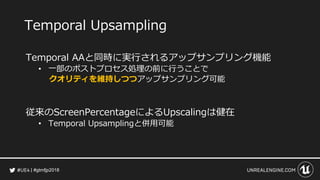#gtmfjp2018
Temporal Upsampling
Temporal AAと同時に実行されるアップサンプリング機能
• 一部のポストプロセス処理の前に行うことで
クオリティを維持しつつアップサンプリング可能
従来のScreenPercentageによるUpscalingは健在
• Temporal Upsamplingと併用可能
 