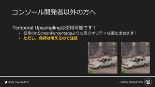 #gtmfjp2018
コンソール開発者以外の方へ
Temporal Upsamplingは使用可能です！
• 従来のr.ScreenPercentageよりも高クオリティな画を出せます！
• ただし、負荷は増えるので注意
 