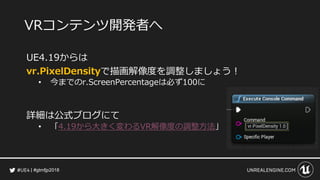#gtmfjp2018
VRコンテンツ開発者へ
UE4.19からは
vr.PixelDensityで描画解像度を調整しましょう！
• 今までのr.ScreenPercentageは必ず100に
詳細は公式ブログにて
• 「4.19から大きく変わるVR解像度の調整方法」
 
