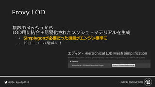 #gtmfjp2018
Proxy LOD
複数のメッシュから
LOD用に結合＋簡易化されたメッシュ・マテリアルを生成
• Simplygonが必要だった機能がエンジン標準に
• ドローコール削減に！
 