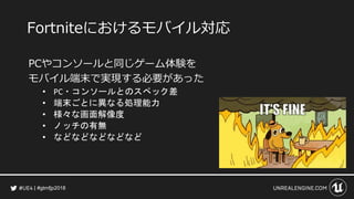 #gtmfjp2018
Fortniteにおけるモバイル対応
PCやコンソールと同じゲーム体験を
モバイル端末で実現する必要があった
• PC・コンソールとのスペック差
• 端末ごとに異なる処理能力
• 様々な画面解像度
• ノッチの有無
• などなどなどなどなど
 