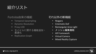#gtmfjp2018
紹介リスト
Fortnite由来の機能
• Temporal Upsampling
• Dynamic Resolution
• Proxy LOD
• モバイルに関する機能追加・
最適化
• Replication Graph
それ以外の新機能
• Niagara
• Cinematic DoF
• Rectangular Area Light
• メッシュ編集機能
• AR Framework
• Virtual Camera
• Mixed Reality Capture
 