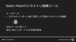 #gtmfjp2018
Static Meshのジオメトリ編集ツール
ユースケース
• モデルのインポート後に発見した不要なジオメトリを編集
DDCツールに戻って
修正+再インポートする手間を削減
 