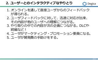 2. ユーザーとのインタラクティブなやりとり
1. オンラインを通して直接ユーザからのフィードバック
が得られる。
2. ユーザフィードバックに対して、迅速に対応が出来、
その内容が他のユーザへの理解につながる。
3. やり取りの中での内容が次の企画につながる。DLCや
続編など！
4. ユーザがマーケティング・プロモーション要員になる。
5. ユーザが開発費の手助けをする。
 