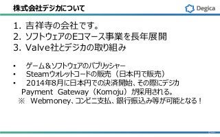 株式会社デジカについて
1. 吉祥寺の会社です。
2. ソフトウェアのEコマース事業を長年展開
3. Valve社とデジカの取り組み
• ゲーム＆ソフトウェアのパブリッシャー
• Steamウォレットコードの販売（日本円で販売）
• 2014年8月に日本円での決済開始、その際にデジカ
Payment Gateway（Komoju）が採用される。
※ Webmoney、コンビニ支払、銀行振込み等が可能となる！
 