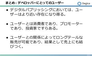 まとめ：デベロッパーにとってのユーザー
● デジタルパブリッシングにおいては、ユー
ザーはより近い存在になり得る。
● ユーザーとは消費者であり、プロモーター
であり、投資家ですらある。
● ユーザーとの関係によってロングテールな
販売が可能であり、結果として売上にも結
びつく。
 