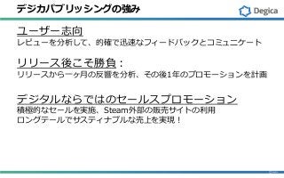デジカパブリッシングの強み
ユーザー志向
レビューを分析して、的確で迅速なフィードバックとコミュニケート
リリース後こそ勝負：
リリースから一ヶ月の反響を分析、その後1年のプロモーションを計画
デジタルならではのセールスプロモーション
積極的なセールを実施、Steam外部の販売サイトの利用
ロングテールでサスティナブルな売上を実現！
 