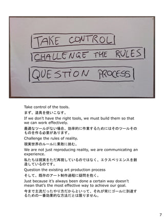 Take control of the tools.
ޤߤʹʤ
If we dont have the right tools, we must build them so that
we can work effectively.
mʥĩ`뤬ʤϡʵĤI뤿ˤϤΥĩ`뤽
ΤҪޤ
Challenge the rules of reality.
FgΥ`˹Ҥࡣ
We are not just reproducing reality, we are communicating an
experience.
˽ϬFg򤿤٬FƤΤǤϤʤڥꥨ󥹤
줷ƤΤǤ
Question the existing art production process
ơȴΥ`^̤Ɇ򱧤
Just because its always been done a certain way doesnt
mean thats the most effective way to achieve our goal.
ޤä귽Ȥäơ줬˥`˵_
뤿һĤʷȤޤޤ
7
 