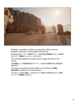 Enlighten simulates reality by computing diffuse bounce
between surfaces in a physically correct way.
Enlightenϥ`եgΥǥե`ηĤӋ㤹
뤳ȤǡFgΥߥ`Ȥ򤷤ޤ
The resulting lighting variation gives shape and life to the
world.
νYȤƤαΤ饤ƥ󥰤ϤΤ򴵤
zߤޤ
As long as we preserve this effect, we are free to take
control to achieve our desired look.
ΤȤؤޤꡢƤҊĿäʤ褦׷
ƤäƆ}ޤ
8
 