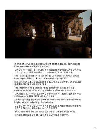 In this shot we see direct sunlight on the beach, illuminating
the cave after multiple bounces.
ΥåȤǤϡө`Ϥֱӹ̫ꖹ⤬λؤХ󥹤
Ȥˤäơڤդ餷ƤΤEޤ
The lighting variation in the shadowed areas communicates
the shape of the rocks and the overhanging cliff.
ӰˤʤäƤ륨ꥢΤαΤ饤ƥ󥰤Ҥ^Ϥ
¤ˤ򸡤Ϥ餻Ƥޤ
The interior of the cave is lit by Enlighten based on the
amount of light reflected by all the surfaces in the scene.
ζڤϡ`ڤΤ٤ƤΥ`ե˷䤹٩`
Enlighten΄IƤޤ
As the lighting artist we want to make the cave interior more
bright without affecting the exterior.
ǡ饤ƥ󥰥`ƥȤζڲⲿӰ푤
뤳Ȥʤ뤯äȤޤ
To achieve this we can take control of the bounced light.
ϷΥȥ`򤹤뤳ȤǌgFܤǤ
9
 