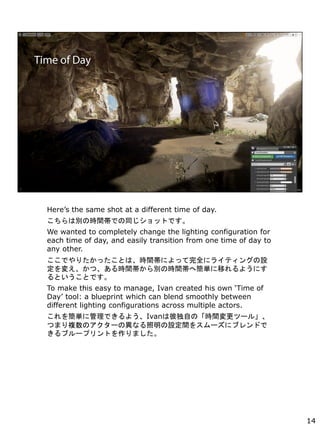 Heres the same shot at a different time of day.
τeΕrgǤͬåȤǤ
We wanted to completely change the lighting configuration for
each time of day, and easily transition from one time of day to
any other.
ǤꤿäȤϡrgˤäȫ˥饤ƥ󥰤O
䤨ġrgeΕrgغgƤ褦ˤ
ȤȤǤ
To make this easy to manage, Ivan created his own Time of
Day tool: a blueprint which can blend smoothly between
different lighting configurations across multiple actors.
򺆅g˹Ǥ褦Ivanϱ˶ԤΡrgĩ`롹
Ĥޤ}Υ`ήʤOg򥹥`˥֥ɤ
֥`ץȤޤ
14
 