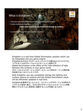 Enlighten is a real time Global Illumination solution which can
be integrated into any game engine.
EnlightenϤɤΤ褦ʥ`२󥸥ˤǤMzǤ롢
ꥢ륿Υ`Х륤ߥͩ`gǤ
Global Illumination is the effect of the interreflection of light
between the surfaces in your game world.
`Х륤ߥͩ`ϥ``ڤΥ`եg
Ǥ륨եȤǤ
With Enlighten you can completely change the lighting and
surface colours at runtime and the Global Illumination result
will be efficiently updated in real time.
Enlightenʹä뤳Ȥˤꡢ饤ƥ󥰤䥵`եɫ
󥿥ɤˉ䤨˰餦`Х륤ߥͩ`νY
ꥢ륿˄ʵĤ˸¤뤳Ȥܤˤʤޤ
2
 