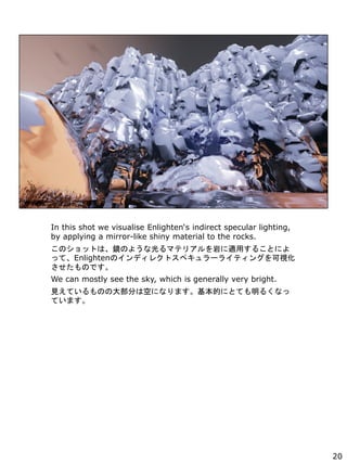 In this shot we visualise Enlightens indirect specular lighting,
by applying a mirror-like shiny material to the rocks.
ΥåȤϡRΤ褦ʹޥƥꥢҤmä뤳Ȥˤ
äơEnlightenΥǥ쥯ȥڥ`饤ƥ󥰤ҕ
ΤǤ
We can mostly see the sky, which is generally very bright.
ҊƤΤδ󲿷֤ϿդˤʤޤĤˤȤƤ뤯ʤ
Ƥޤ
20
 
