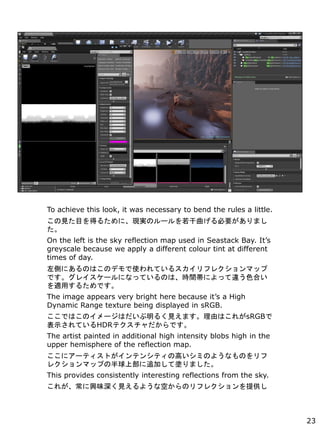 To achieve this look, it was necessary to bend the rules a little.
ҊĿä뤿ˡFgΥ`Ҫޤ

On the left is the sky reflection map used in Seastack Bay. Its
greyscale because we apply a different colour tint at different
times of day.
ȤˤΤϤΥǥʹƤ륹ե쥯ޥå
Ǥ쥤`ˤʤäƤΤϡrgˤä`ɫϤ
mä뤿Ǥ
The image appears very bright here because its a High
Dynamic Range texture being displayed in sRGB.
ǤϤΥ`Ϥ뤯ҊޤɤϤ줬sRGB
ʾƤHDRƥǤ
The artist painted in additional high intensity blobs high in the
upper hemisphere of the reflection map.
˥`ƥȤƥ󥷥ƥθߤߤΤ褦ʤΤ
쥯ޥåפΰϲ׷ӤƉTޤ
This provides consistently interesting reflections from the sky.
줬dζҊ褦ʿդΥե쥯ṩ
23
 