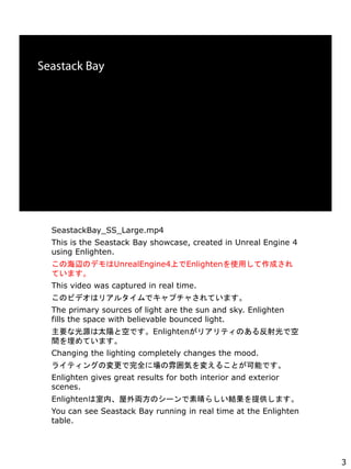 SeastackBay_SS_Large.mp4
This is the Seastack Bay showcase, created in Unreal Engine 4
using Enlighten.
κxΥǥUnrealEngine4ϤEnlightenʹäɤ
Ƥޤ
This video was captured in real time.
Υӥǥϥꥢ륿ǥץ㤵Ƥޤ
The primary sources of light are the sun and sky. Enlighten
fills the space with believable bounced light.
ҪʹԴ̫ꖤȿդǤEnlightenꥢƥΤ뷴ǿ
gƤޤ
Changing the lighting completely changes the mood.
饤ƥ󥰤Ήȫˈ냇ݤ䤨뤳ȤܤǤ
Enlighten gives great results for both interior and exterior
scenes.
EnlightenڡIΥ`餷Yṩޤ
You can see Seastack Bay running in real time at the Enlighten
table.
3
 