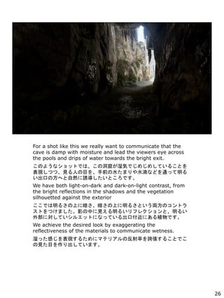 For a shot like this we really want to communicate that the
cave is damp with moisture and lead the viewers eye across
the pools and drips of water towards the bright exit.
Τ褦ʥåȤǤϡζߤʪݤǤᤸᤷƤ뤳Ȥ
FĤġҊˤĿǰˮޤˮΤʤɤͨä
ڤηؤȻTȤǤ
We have both light-on-dark and dark-on-light contrast, from
the bright reflections in the shadows and the vegetation
silhouetted against the exterior
Ǥ뤵Ϥ˰Ϥ뤵ȤIΥȥ
ȤĤޤӰФҊ뤤ե쥯ȡ뤤
ⲿˌƤ륨åȤˤʤäƤڸˤֲǤ
We achieve the desired look by exaggerating the
reflectiveness of the materials to communicate wetness.
ʪäФF뤿˥ޥƥꥢηʤF뤳ȤǤ
ҊĿƤޤ
26
 