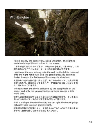 Heres exactly the same view, using Enlighten. The lighting
variation brings life and colour to the scene.
餬ȫͬӥ`ǤEnlightenʹäΤǤ
ߤΤ饤ƥ󥰤`ɫ\Ǥޤ
Light from the sun shining onto the wall on the left is bounced
onto the right hand wall, and the gorge gradually becomes
darker towards the bottom as the energy is absorbed.
̫ꖤι⤬Ȥαڤ˽עХ󥹤⤬҂
αڤˤꡢפ򤫤äƥͥ륮`ˤä
˰ʤäƤޤ
The light from the sky is occluded by the steep walls of the
gorge, and only the upward-facing surfaces appear a little
more blue.
դιϜlȤФäڤˤäڱΤޤϤ
򤤤Ƥ륵`եΤߤߤäҊޤ
With a multiple bounce solution, we can light the entire gorge
naturally with just sun and sky light.
}ؤηӋˤꡢ̫ꖤȥ饤ȤΤߤǤlȫ
ǳȻʸФIƤޤ
33
 
