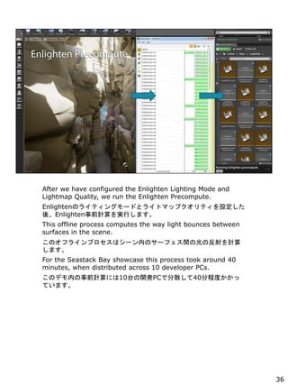 After we have configured the Enlighten Lighting Mode and
Lightmap Quality, we run the Enlighten Precompute.
EnlightenΥ饤ƥ󥰥`ɤȥ饤ȥޥåץƥO
ᡢEnlightenǰӋgФޤ
This offline process computes the way light bounces between
surfaces in the scene.
Υե饤ץϥ`ڤΥ`եgιηӋ
ޤ
For the Seastack Bay showcase this process took around 40
minutes, when distributed across 10 developer PCs.
ΥǥڤǰӋˤ10̨_kPCǷɢ40̶ֳȤ
Ƥޤ
36
 