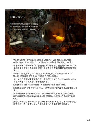 When using Physically Based Shading, we need accurate
reflection information to achieve a realistic lighting result.
٩``ǥ󥰤ʹäƤȤFgĤʥ饤ƥ
νYä뤿ˤ_ʥե쥯󤬱Ҫˤʤ

When the lighting in the scene changes, its essential that
these changes are also visible in reflections.
`ڤȤ줬ե쥯Фˤ⤭
ȷӳҊ뤳ȤҪǤ
Enlighten updates reflection cubemaps in real time.
Enlightenϥե쥯󥭥`֥ޥåפꥢ륿˸¤

In Seastack Bay we found that a resolution of 32x32 pixels
per cubemap face gives a good balance between quality and
cost.
xΥǥǤϥ`֥ޥåפ椢32 x 32ԥν
ˤ뤳ȤǡƥȥȤΥХ󥹤ȡޤ
40
 