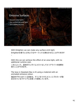 With Enlighten we can make any surface emit light.
EnlightenʹȤɤΤ褦ʥ`եk⤵뤳ȤǤޤ

With this we can achieve the effect of an area light, with no
additional runtime cost.
ˤäơ׷ӤΥ󥿥ॳȤʤǥꥢ饤Ȥ΄
ʹȤǤޤ
The lava in Seastack Bay is lit using a material with an
animated emissive colour.
xΥǥ˳ƤҤϡ˥Ĥߥå֥`O
ƤޥƥꥢʹäƄIƤޤ
41
 