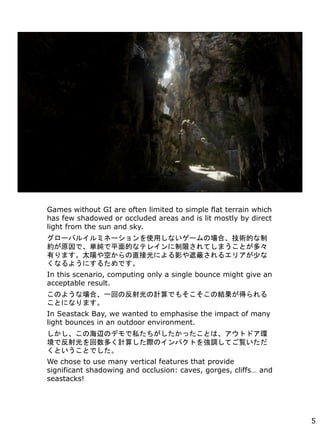 Games without GI are often limited to simple flat terrain which
has few shadowed or occluded areas and is lit mostly by direct
light from the sun and sky.
`Х륤ߥͩ`ʹäʤ`ΈϡgĤ
sԭǡgƽĤʥƥ쥤ޤƤޤȤࡩ
Фޤ̫ꖤդֱӹˤӰڱΤ륨ꥢ٤
ʤ褦ˤ뤿Ǥ
In this scenario, computing only a single bounce might give an
acceptable result.
Τ褦ʈϡһؤηӋǤ⤽νYä
Ȥˤʤޤ
In Seastack Bay, we wanted to emphasise the impact of many
light bounces in an outdoor environment.
κxΥǥ˽äȤϡȥɥh
ǷयӋ㤷HΥѥȤ{ƤE
ȤȤǤ
We chose to use many vertical features that provide
significant shadowing and occlusion: caves, gorges, cliffs and
seastacks!
5
 