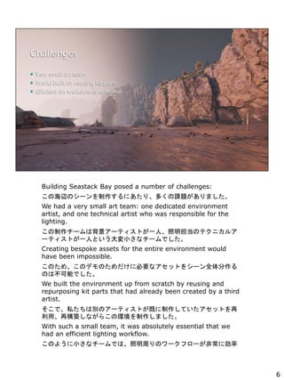 Building Seastack Bay posed a number of challenges:
κxΥ`ˤꡢयn}ޤ
We had a very small art team: one dedicated environment
artist, and one technical artist who was responsible for the
lighting.
`ϱ`ƥȤһˡΥƥ˥륢
`ƥȤһˤȤСʥ`Ǥ
Creating bespoke assets for the entire environment would
have been impossible.
ΤᡢΥǥΤ˱ҪʥåȤ򥷩`ȫ
ΤϲܤǤ
We built the environment up from scratch by reusing and
repurposing kit parts that had already been created by a third
artist.
ǡ˽τeΥ`ƥȤȤƤåȤ
á٘Bʤ餳έhޤ
With such a small team, it was absolutely essential that we
had an efficient lighting workflow.
Τ褦Сʥ`ǤϡܤΥ`ե`ǳ˄
6
 