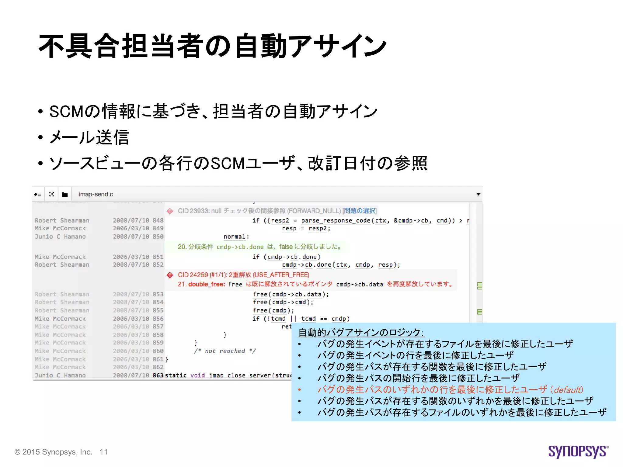 © 2015 Synopsys, Inc. 11
不具合担当者の自動アサイン
• SCMの情報に基づき、担当者の自動アサイン
• メール送信
• ソースビューの各行のSCMユーザ、改訂日付の参照
自動的バグアサインのロジック：
• バグの発生イベントが存在するファイルを最後に修正したユーザ
• バグの発生イベントの行を最後に修正したユーザ
• バグの発生パスが存在する関数を最後に修正したユーザ
• バグの発生パスの開始行を最後に修正したユーザ
• バグの発生パスのいずれかの行を最後に修正したユーザ (default)
• バグの発生パスが存在する関数のいずれかを最後に修正したユーザ
• バグの発生パスが存在するファイルのいずれかを最後に修正したユーザ
 