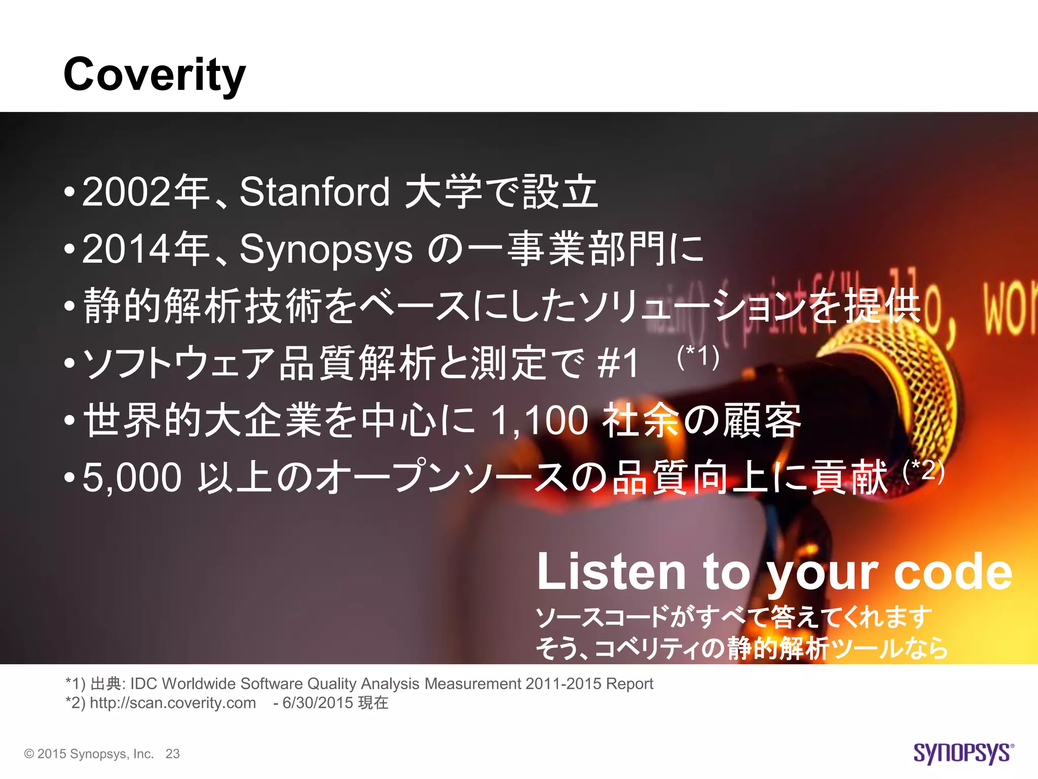 © 2015 Synopsys, Inc. 23
Coverity
•2002年、Stanford 大学で設立
•2014年、Synopsys の一事業部門に
•静的解析技術をベースにしたソリューションを提供
•ソフトウェア品質解析と測定で #1 (*1)
•世界的大企業を中心に 1,100 社余の顧客
•5,000 以上のオープンソースの品質向上に貢献 (*2)
*1) 出典: IDC Worldwide Software Quality Analysis Measurement 2011-2015 Report
*2) http://scan.coverity.com - 6/30/2015 現在
Listen to your code
ソースコードがすべて答えてくれます
そう、コベリティの静的解析ツールなら
 
