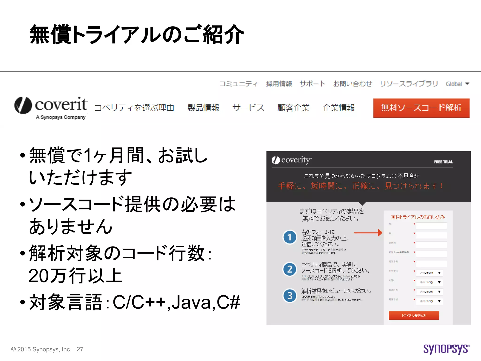 © 2015 Synopsys, Inc. 27
無償トライアルのご紹介
•無償で1ヶ月間、お試し
いただけます
•ソースコード提供の必要は
ありません
•解析対象のコード行数：
20万行以上
•対象言語：C/C++,Java,C#
 