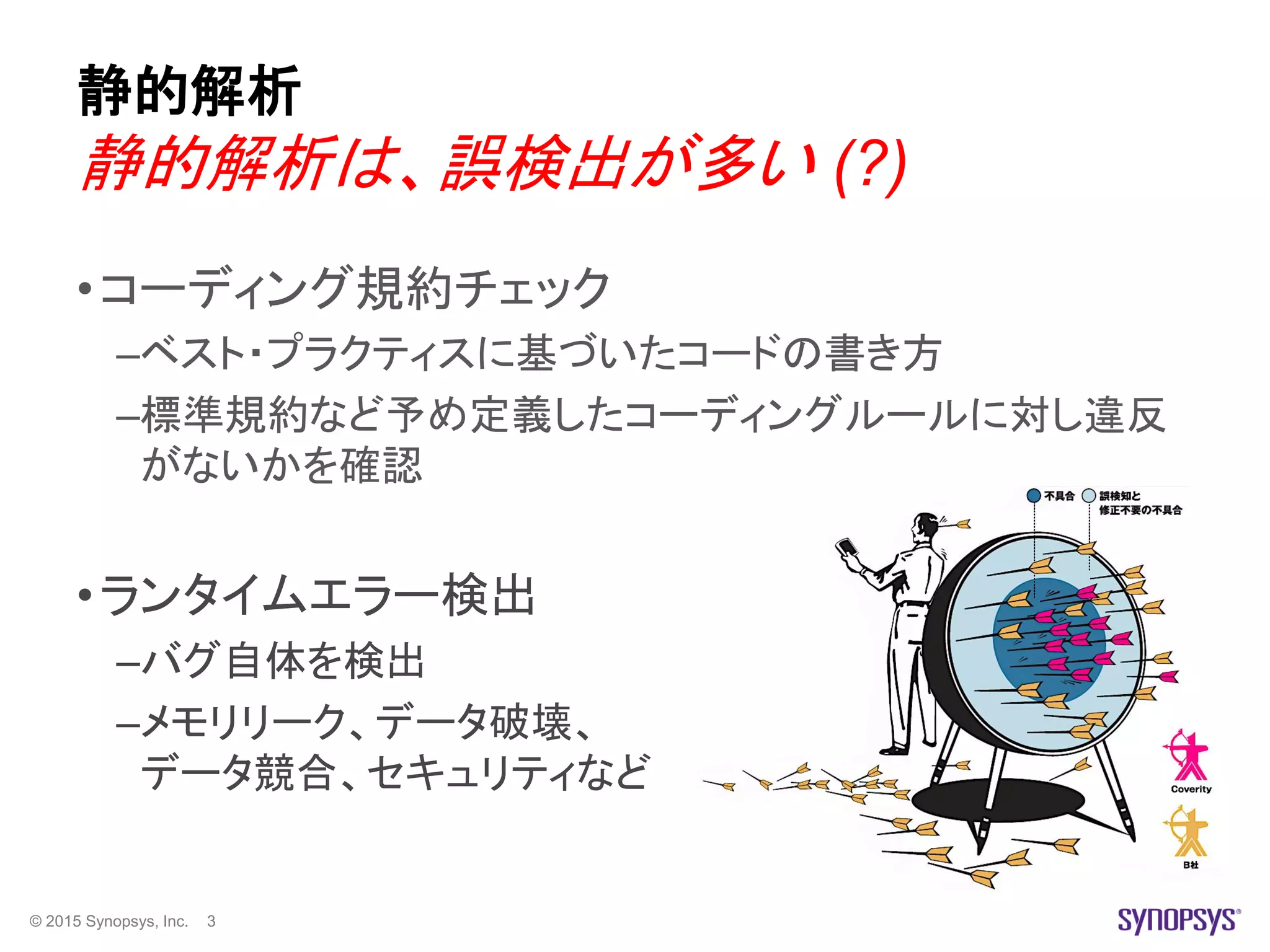© 2015 Synopsys, Inc. 3
静的解析
•コーディング規約チェック
–ベスト・プラクティスに基づいたコードの書き方
–標準規約など予め定義したコーディングルールに対し違反
がないかを確認
•ランタイムエラー検出
–バグ自体を検出
–メモリリーク、データ破壊、
データ競合、セキュリティなど
静的解析は、誤検出が多い (?)
 