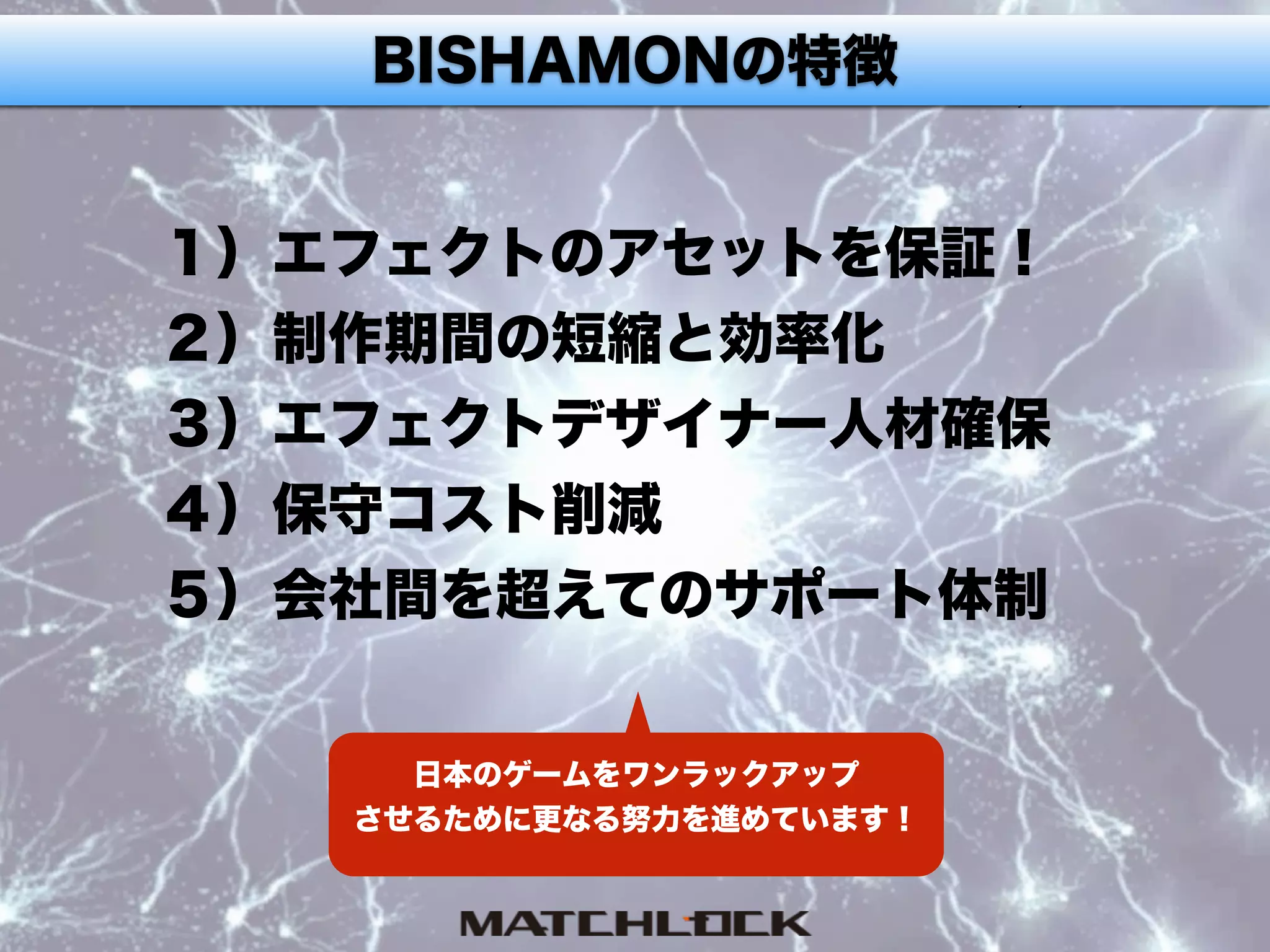 BISHAMONという選択肢BISHAMONの特徴
１）エフェクトのアセットを保証！
２）制作期間の短縮と効率化
３）エフェクトデザイナー人材確保
４）保守コスト削減
５）会社間を超えてのサポート体制
日本のゲームをワンラックアップ
させるために更なる努力を進めています！
 