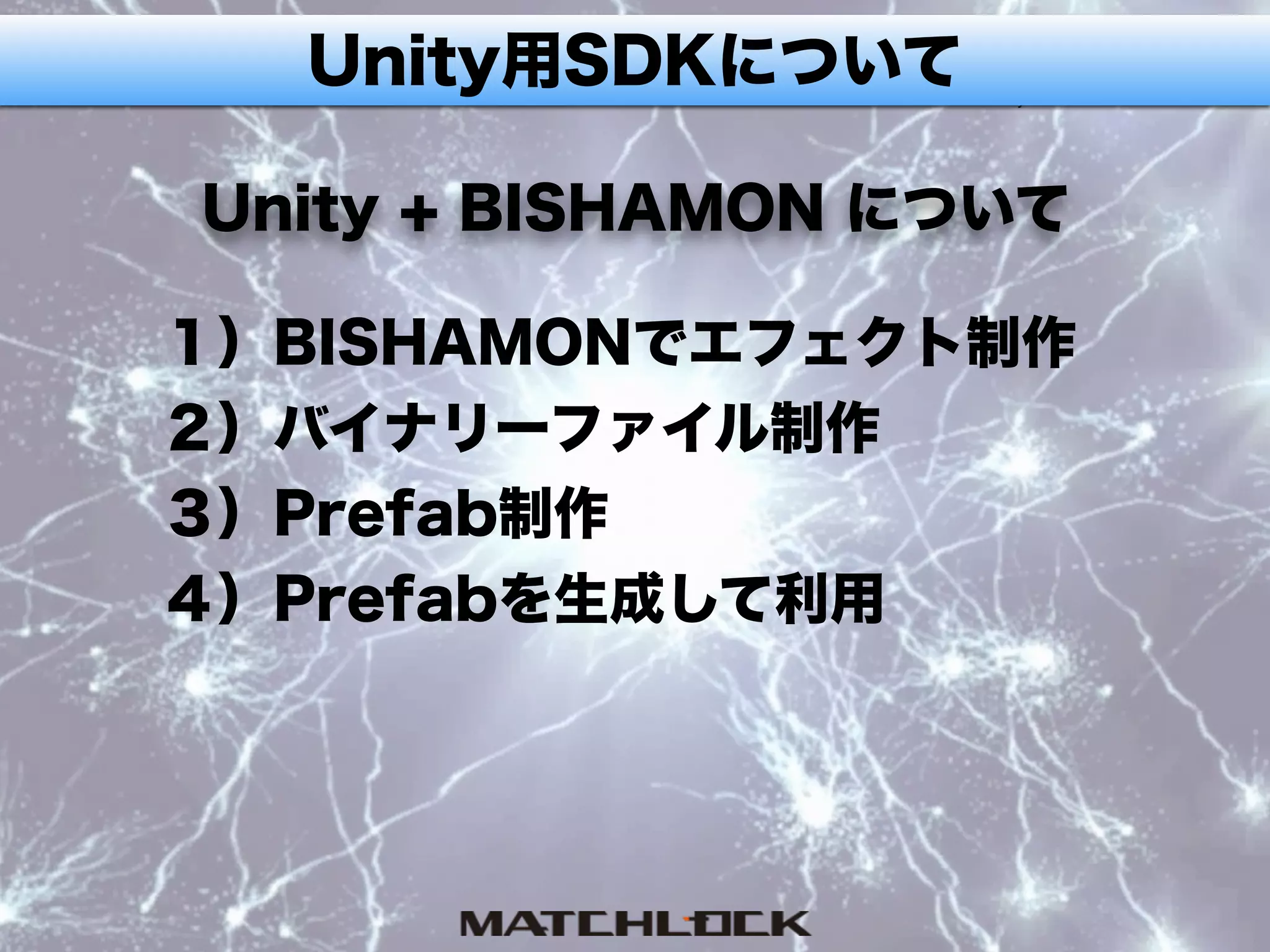 Unity用SDKについて
Unity + BISHAMON について
１）BISHAMONでエフェクト制作
２）バイナリーファイル制作
３）Prefab制作
４）Prefabを生成して利用
 