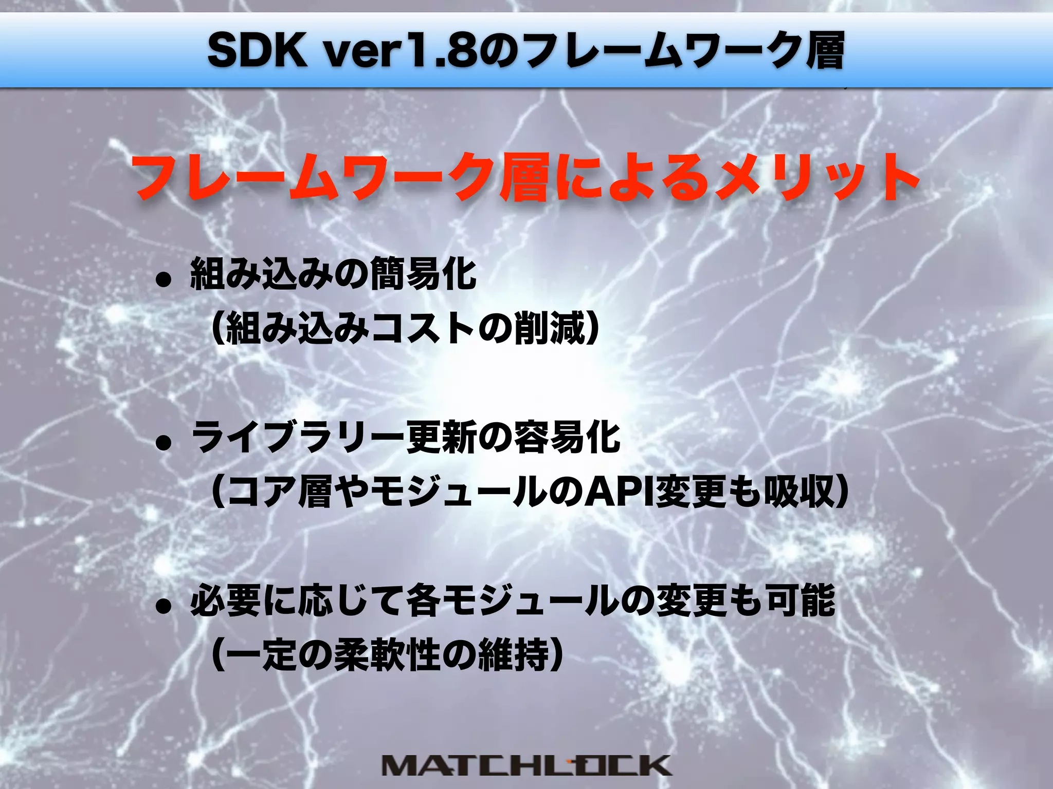 フレームワーク層によるメリット
•組み込みの簡易化 
（組み込みコストの削減） 
•ライブラリー更新の容易化 
（コア層やモジュールのAPI変更も吸収） 
•必要に応じて各モジュールの変更も可能 
（一定の柔軟性の維持）
SDK ver1.8のフレームワーク層
 