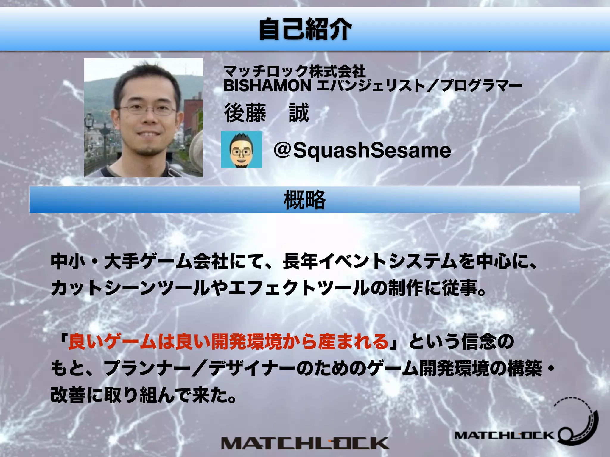 プロフィール
後藤 誠
マッチロック株式会社 
BISHAMON エバンジェリスト／プログラマー
概略
中小・大手ゲーム会社にて、長年イベントシステムを中心に、
カットシーンツールやエフェクトツールの制作に従事。 
 
「良いゲームは良い開発環境から産まれる」という信念の 
もと、プランナー／デザイナーのためのゲーム開発環境の構築・
改善に取り組んで来た。
@SquashSesame
自己紹介
 