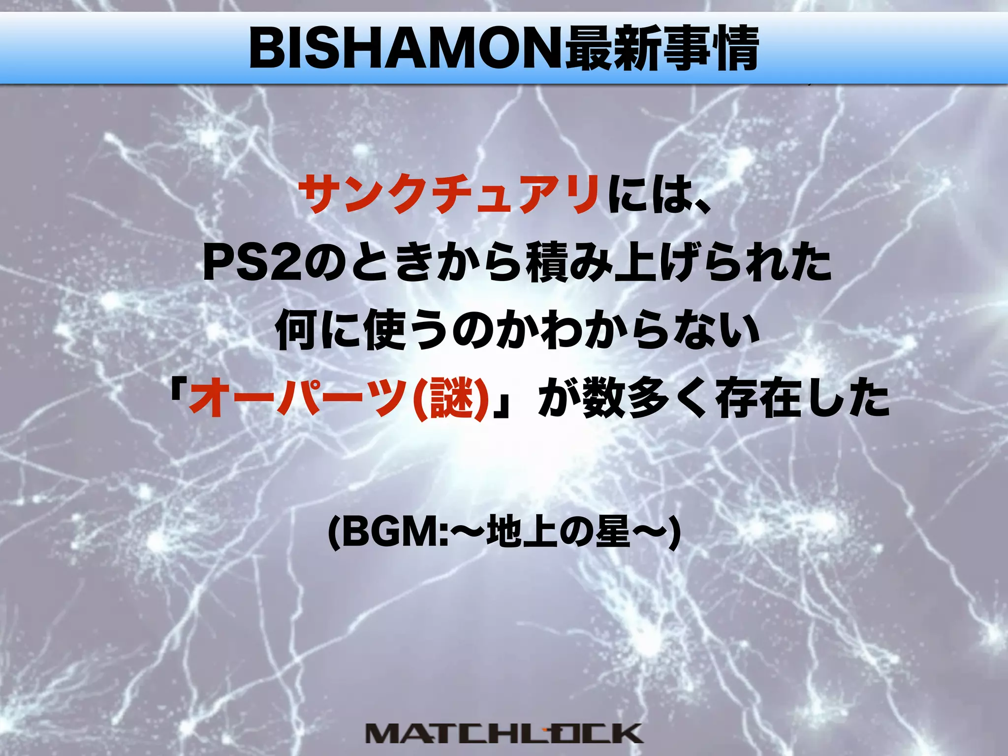 BISHAMON最新事情
サンクチュアリには、
PS2のときから積み上げられた
何に使うのかわからない
「オーパーツ(謎)」が数多く存在した
(BGM:∼地上の星∼)
 