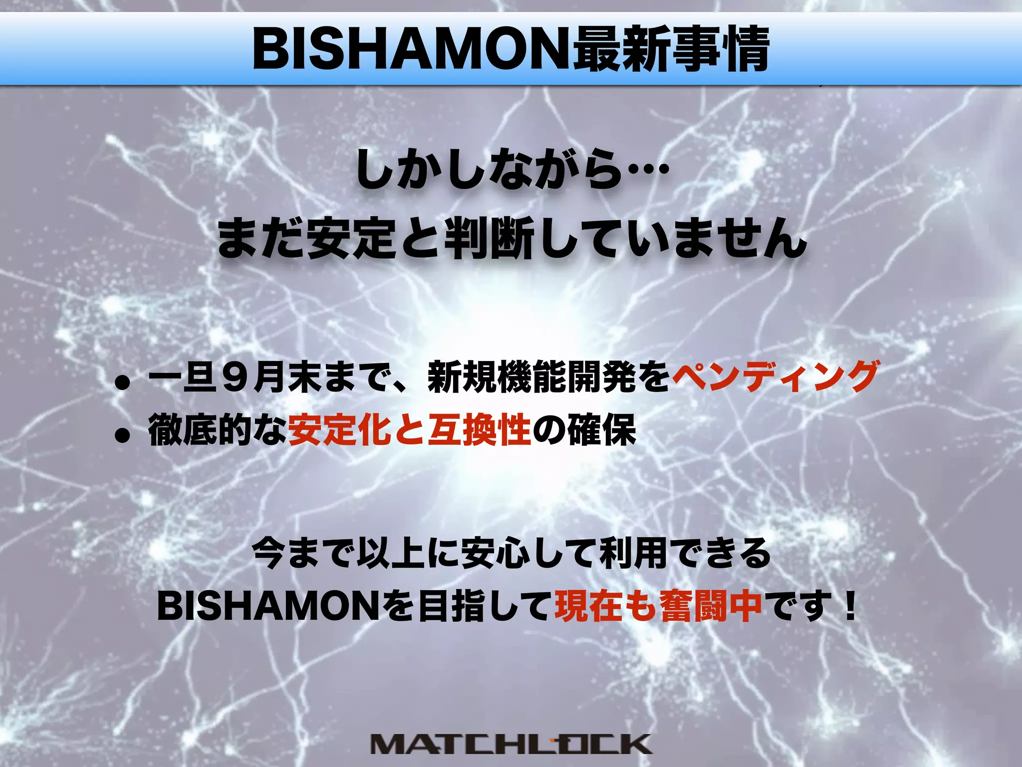 BISHAMON最新事情
しかしながら… 
まだ安定と判断していません
•一旦９月末まで、新規機能開発をペンディング
•徹底的な安定化と互換性の確保
今まで以上に安心して利用できる
BISHAMONを目指して現在も奮闘中です！
 