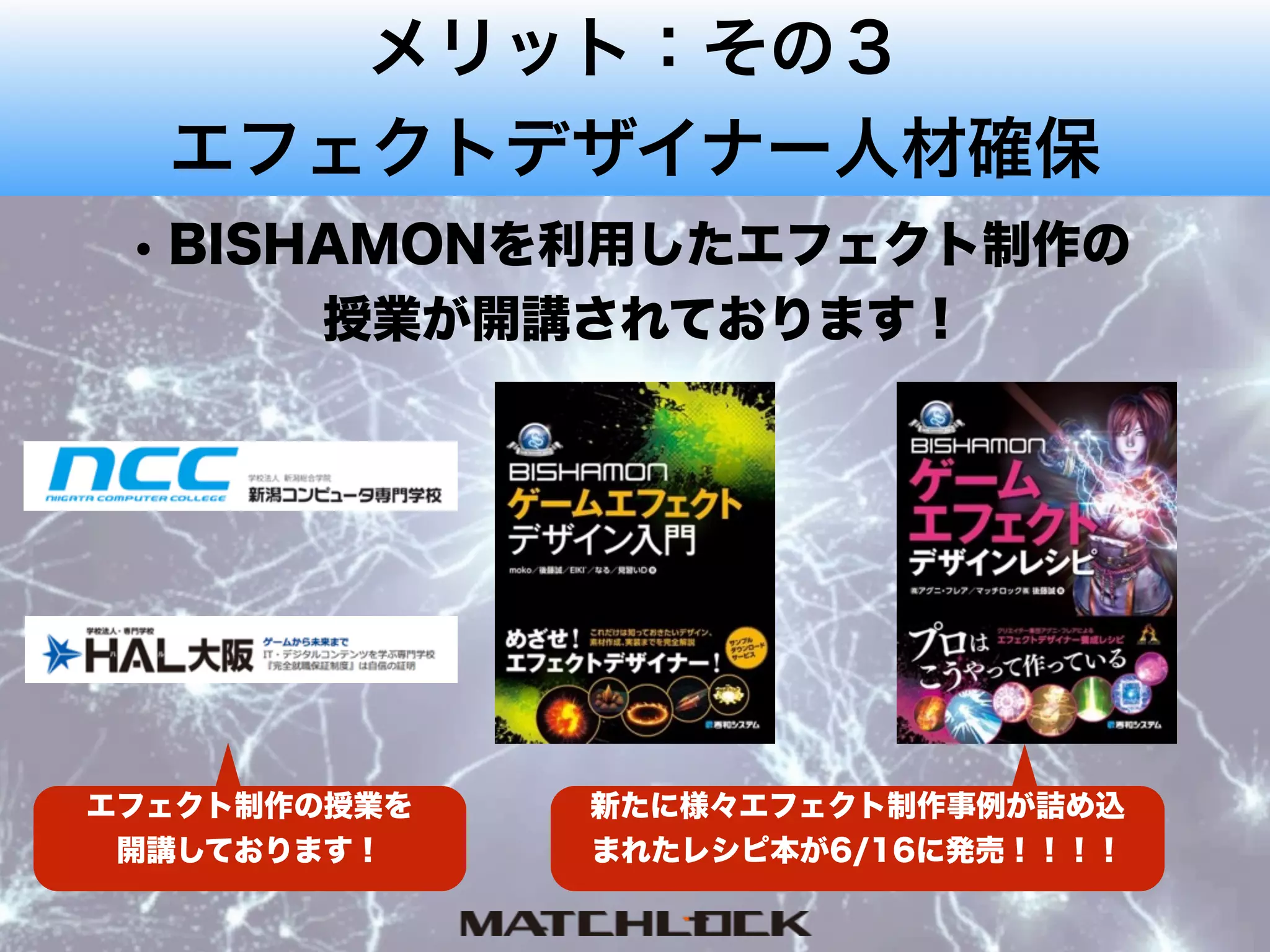 メリット：その３
エフェクトデザイナー人材確保
• BISHAMONを利用したエフェクト制作の 
授業が開講されております！
新たに様々エフェクト制作事例が詰め込
まれたレシピ本が6/16に発売！！！！
エフェクト制作の授業を
開講しております！
 