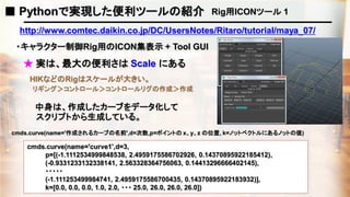 ■ Pythonで実現した便利ツールの紹介 Rig用ICONツール 1
http://www.comtec.daikin.co.jp/DC/UsersNotes/Ritaro/tutorial/maya_07/
・キャラクター制御Rig用のICON集表示 + Tool GUI
★ 実は、最大の便利さは Scale にある
HIKなどのRigはスケールが大きい。
中身は、作成したカーブをデータ化して
cmds.curve(name='curve1',d=3,
p=[(-1.1112534999848538, 2.4959175586702926, 0.14370895922185412),
(-0.9331233132338141, 2.563328364756063, 0.14413296666402145),
・・・・・
(-1.111253499984741, 2.4959175586700435, 0.14370895922183932)],
k=[0.0, 0.0, 0.0, 1.0, 2.0, ・・・ 25.0, 26.0, 26.0, 26.0])
cmds.curve(name='作成されるカーブの名前',d=次数,p=ポイントの x、y、z の位置, k=ノットベクトルにあるノットの値)
リギング＞コントロール＞コントロールリグの作成＞作成
スクリプトから生成している。
 